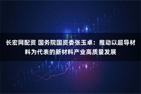 长宏网配资 国务院国资委张玉卓：推动以超导材料为代表的新材料产业高质量发展
