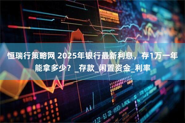恒瑞行策略网 2025年银行最新利息，存1万一年能拿多少？_存款_闲置资金_利率