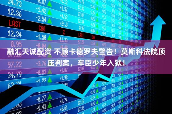 融汇天诚配资 不顾卡德罗夫警告！莫斯科法院顶压判案，车臣少年入狱！