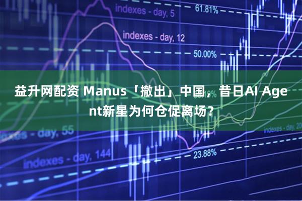 益升网配资 Manus「撤出」中国，昔日AI Agent新星为何仓促离场？