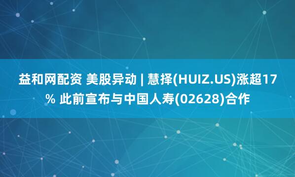 益和网配资 美股异动 | 慧择(HUIZ.US)涨超17% 此前宣布与中国人寿(02628)合作