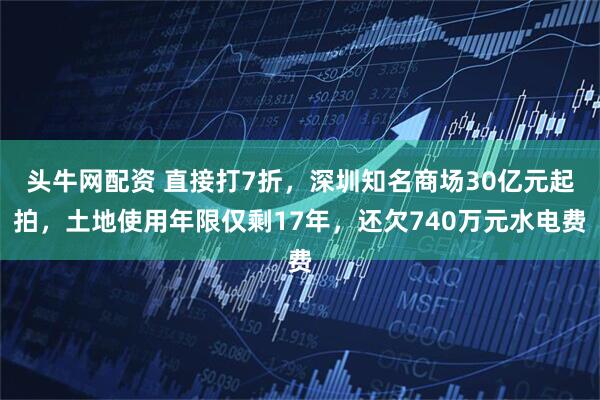 头牛网配资 直接打7折，深圳知名商场30亿元起拍，土地使用年限仅剩17年，还欠740万元水电费
