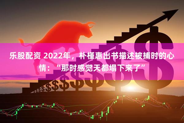 乐股配资 2022年，朴槿惠出书描述被捕时的心情：“那时感觉天都塌下来了”