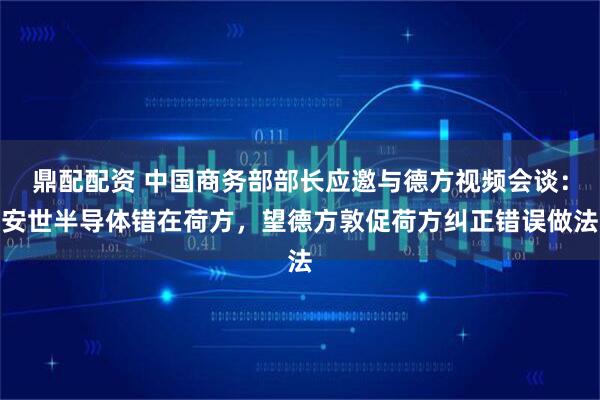 鼎配配资 中国商务部部长应邀与德方视频会谈：安世半导体错在荷方，望德方敦促荷方纠正错误做法