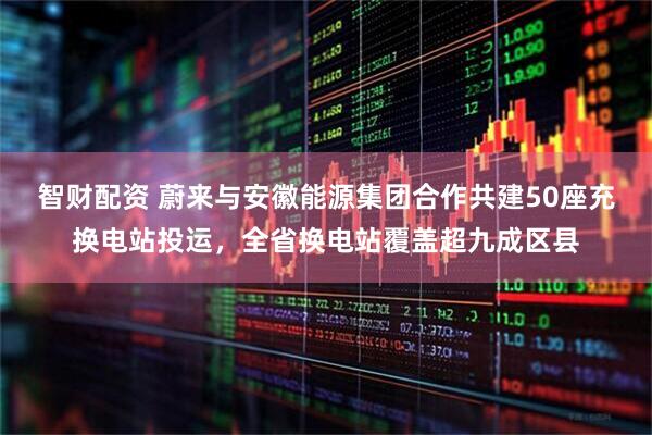 智财配资 蔚来与安徽能源集团合作共建50座充换电站投运，全省换电站覆盖超九成区县