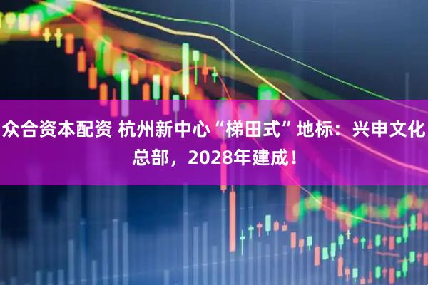 众合资本配资 杭州新中心“梯田式”地标：兴申文化总部，2028年建成！