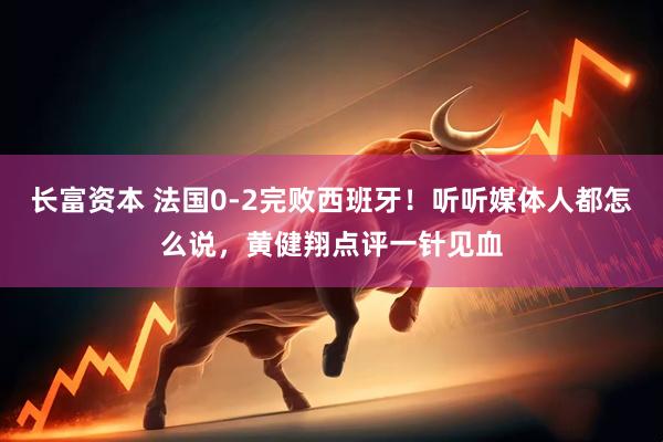 长富资本 法国0-2完败西班牙！听听媒体人都怎么说，黄健翔点评一针见血